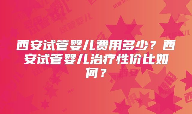 西安试管婴儿费用多少？西安试管婴儿治疗性价比如何？