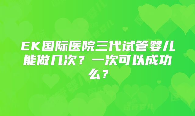 EK国际医院三代试管婴儿能做几次？一次可以成功么？
