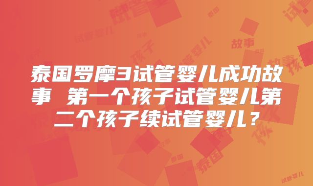 泰国罗摩3试管婴儿成功故事 第一个孩子试管婴儿第二个孩子续试管婴儿？