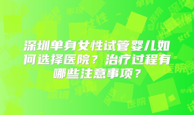 深圳单身女性试管婴儿如何选择医院？治疗过程有哪些注意事项？