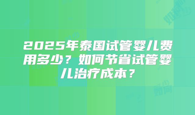 2025年泰国试管婴儿费用多少？如何节省试管婴儿治疗成本？