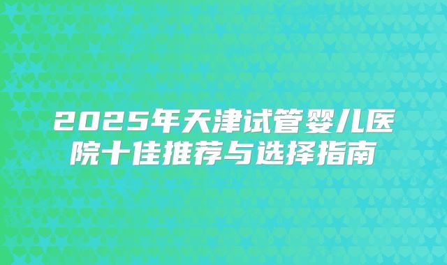 2025年天津试管婴儿医院十佳推荐与选择指南