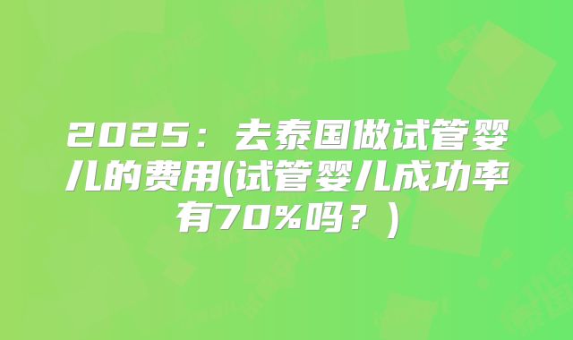 2025：去泰国做试管婴儿的费用(试管婴儿成功率有70%吗？)