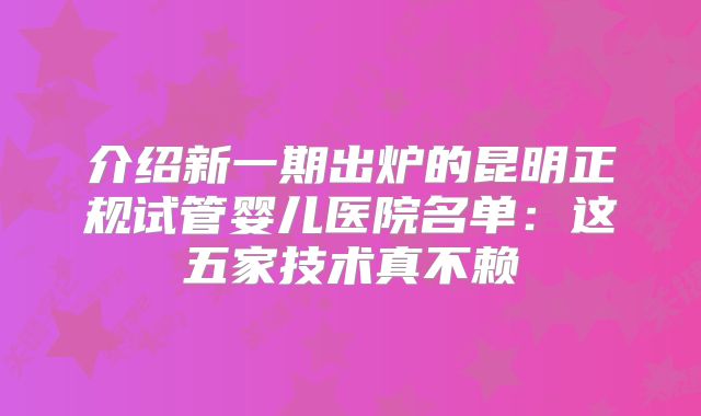 介绍新一期出炉的昆明正规试管婴儿医院名单:这五家技术真不赖