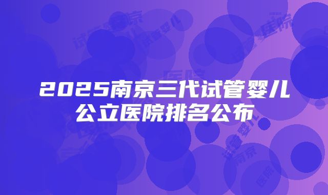 2025南京三代试管婴儿公立医院排名公布