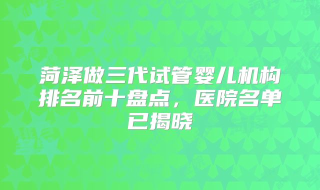 菏泽做三代试管婴儿机构排名前十盘点，医院名单已揭晓