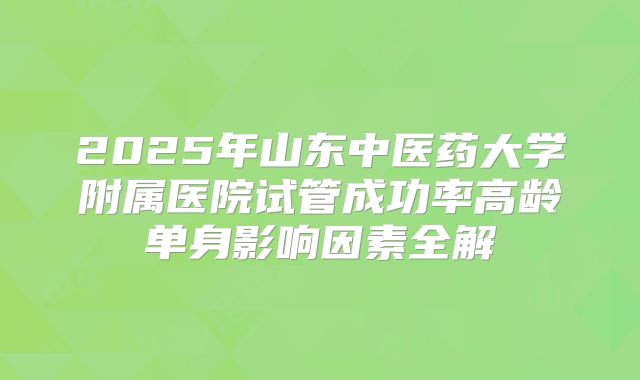 2025年山东中医药大学附属医院试管成功率高龄单身影响因素全解