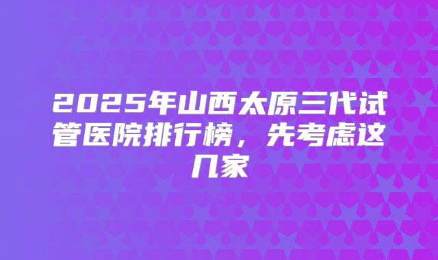 2025年山西太原三代试管医院排行榜，先考虑这几家