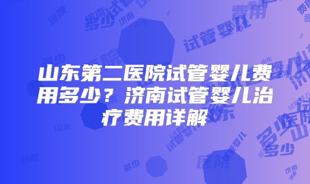 山东第二医院试管婴儿费用多少?济南试管婴儿治疗费用详解