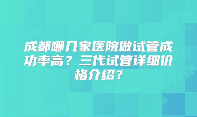 成都哪几家医院做试管成功率高？三代试管详细价格介绍？