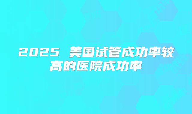2025 美国试管成功率较高的医院成功率