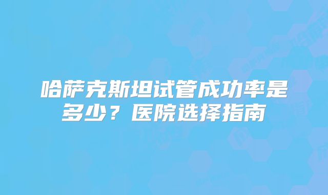 哈萨克斯坦试管成功率是多少？医院选择指南