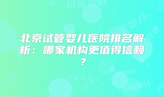 北京试管婴儿医院排名解析：哪家机构更值得信赖？