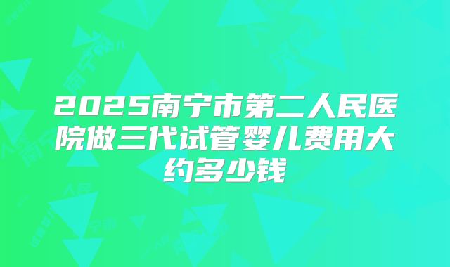 2025南宁市第二人民医院做三代试管婴儿费用大约多少钱