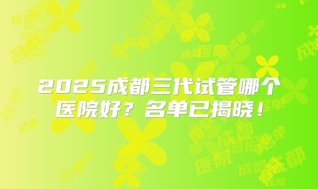 2025成都三代试管哪个医院好？名单已揭晓！