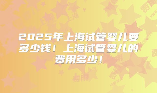 2025年上海试管婴儿要多少钱！上海试管婴儿的费用多少！