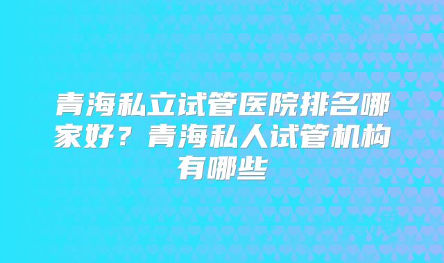 青海私立试管医院排名哪家好？青海私人试管机构有哪些