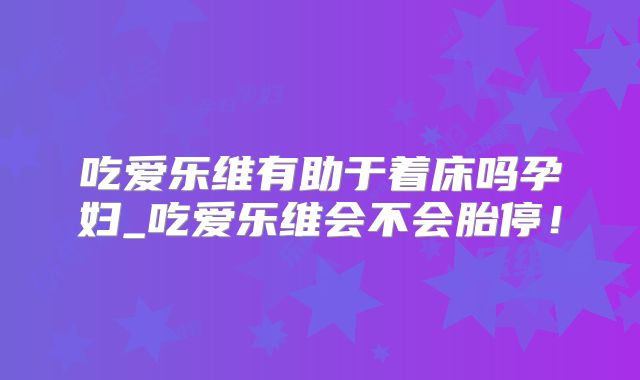 吃爱乐维有助于着床吗孕妇_吃爱乐维会不会胎停！