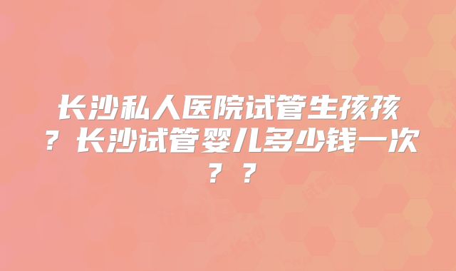 长沙私人医院试管生孩孩？长沙试管婴儿多少钱一次？？