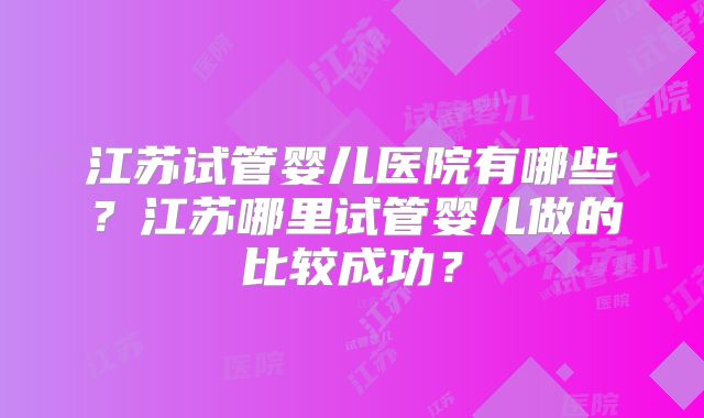 江苏试管婴儿医院有哪些?江苏哪里试管婴儿做的比较成功?
