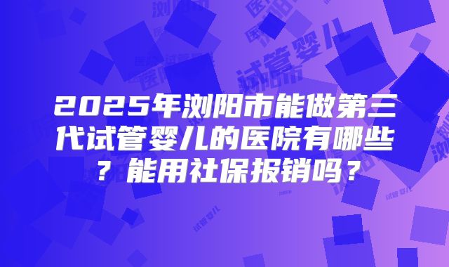 2025年浏阳市能做第三代试管婴儿的医院有哪些？能用社保报销吗？