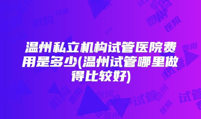 温州私立机构试管医院费用是多少(温州试管哪里做得比较好)