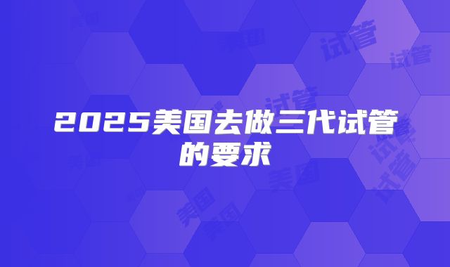 2025美国去做三代试管的要求