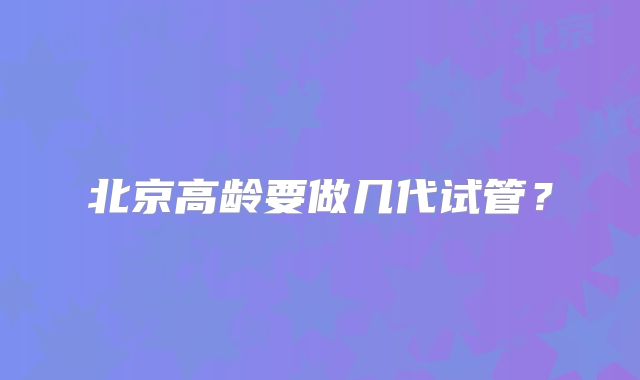 北京高龄要做几代试管？