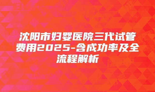 沈阳市妇婴医院三代试管费用2025-含成功率及全流程解析