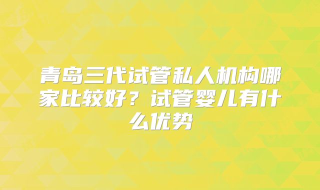 青岛三代试管私人机构哪家比较好？试管婴儿有什么优势