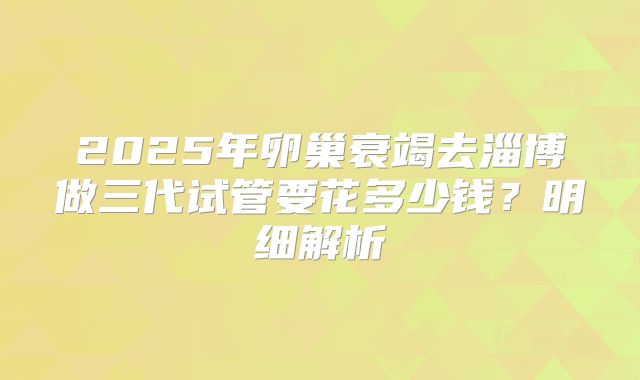 2025年卵巢衰竭去淄博做三代试管要花多少钱？明细解析