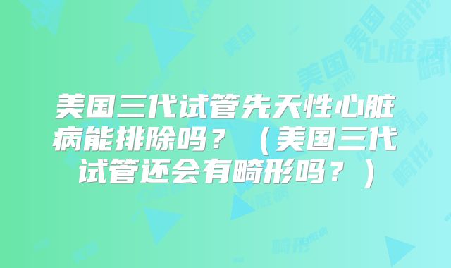 美国三代试管先天性心脏病能排除吗？（美国三代试管还会有畸形吗？）