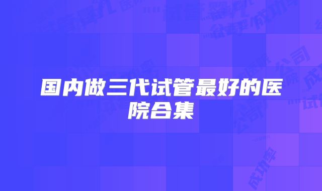 国内做三代试管最好的医院合集