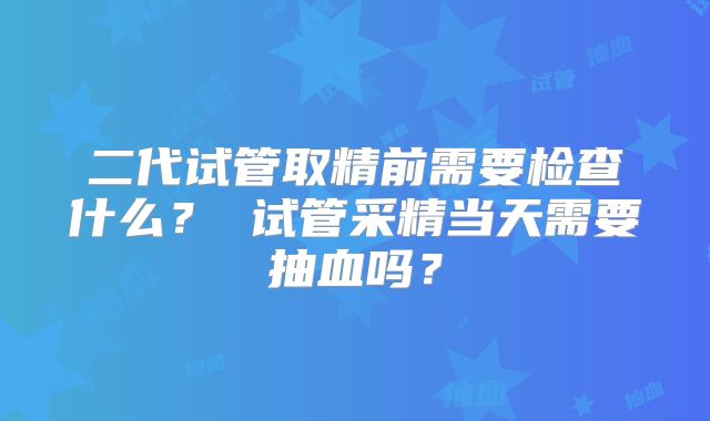 二代试管取精前需要检查什么？ 试管采精当天需要抽血吗？