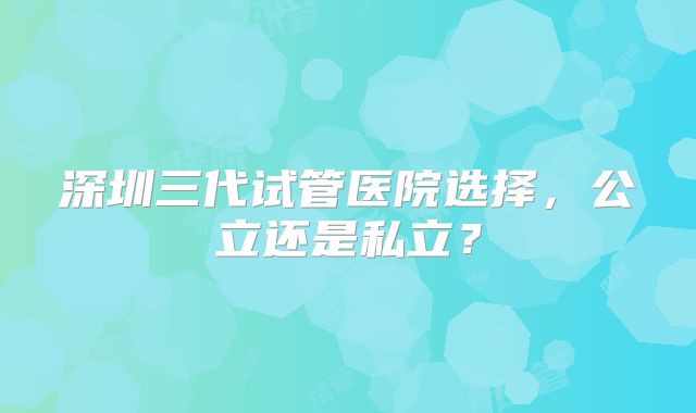 深圳三代试管医院选择，公立还是私立？