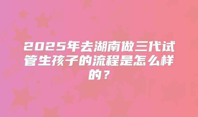 2025年去湖南做三代试管生孩子的流程是怎么样的？