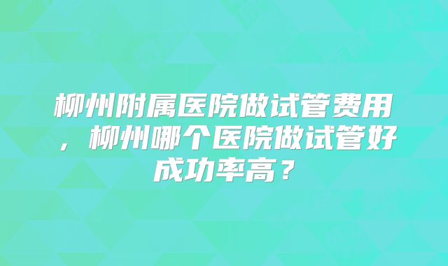 柳州附属医院做试管费用，柳州哪个医院做试管好成功率高？