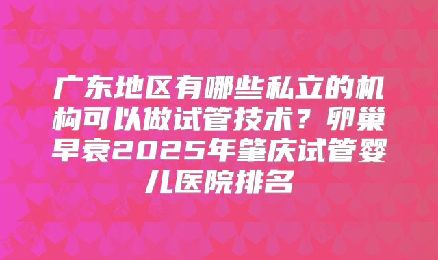广东地区有哪些私立的机构可以做试管技术？卵巢早衰2025年肇庆试管婴儿医院排名