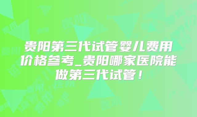 贵阳第三代试管婴儿费用价格参考_贵阳哪家医院能做第三代试管！