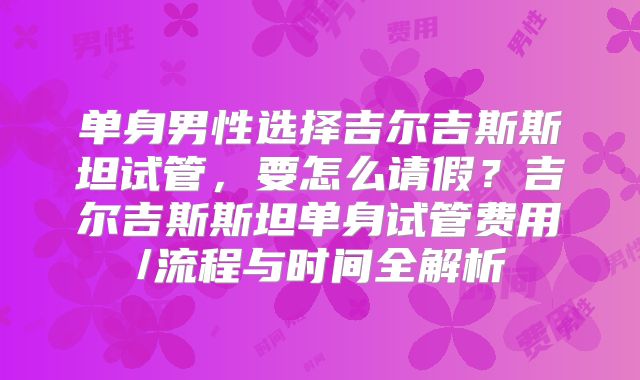 单身男性选择吉尔吉斯斯坦试管，要怎么请假？吉尔吉斯斯坦单身试管费用/流程与时间全解析
