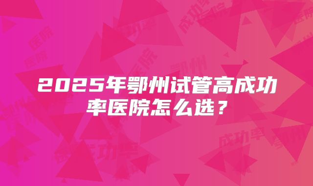 2025年鄂州试管高成功率医院怎么选？