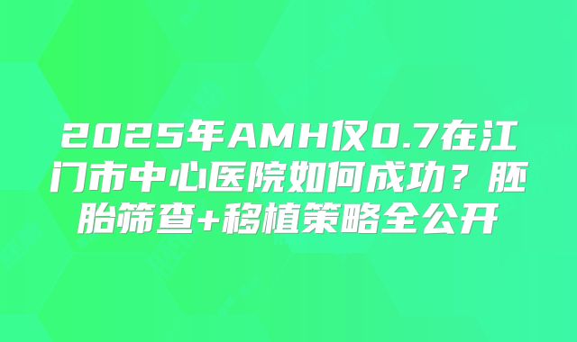 2025年AMH仅0.7在江门市中心医院如何成功？胚胎筛查+移植策略全公开