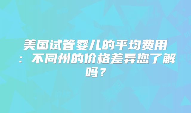 美国试管婴儿的平均费用：不同州的价格差异您了解吗？