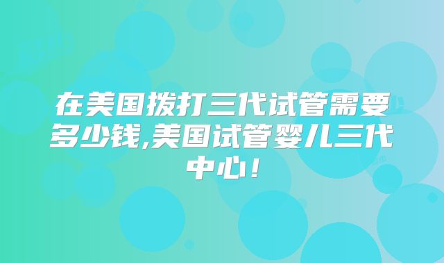 在美国拨打三代试管需要多少钱,美国试管婴儿三代中心！