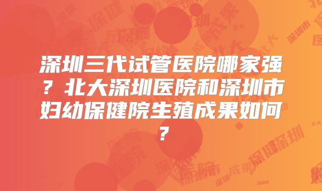 深圳三代试管医院哪家强？北大深圳医院和深圳市妇幼保健院生殖成果如何？