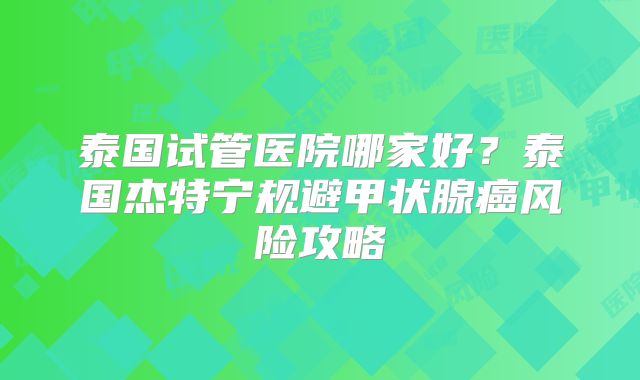 泰国试管医院哪家好？泰国杰特宁规避甲状腺癌风险攻略