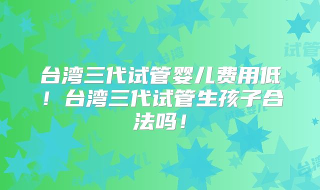 台湾三代试管婴儿费用低！台湾三代试管生孩子合法吗！