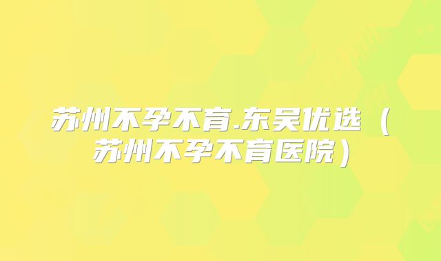 苏州不孕不育.东吴优选（苏州不孕不育医院）