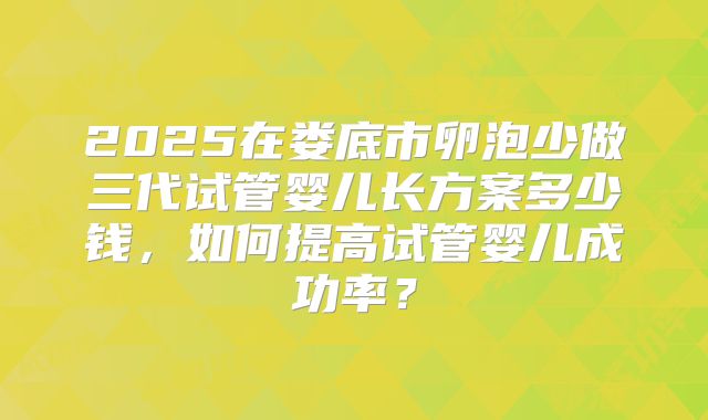 2025在娄底市卵泡少做三代试管婴儿长方案多少钱，如何提高试管婴儿成功率？