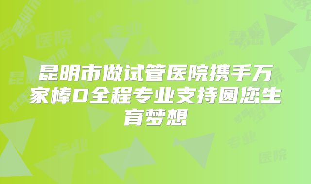 昆明市做试管医院携手万家棒D全程专业支持圆您生育梦想